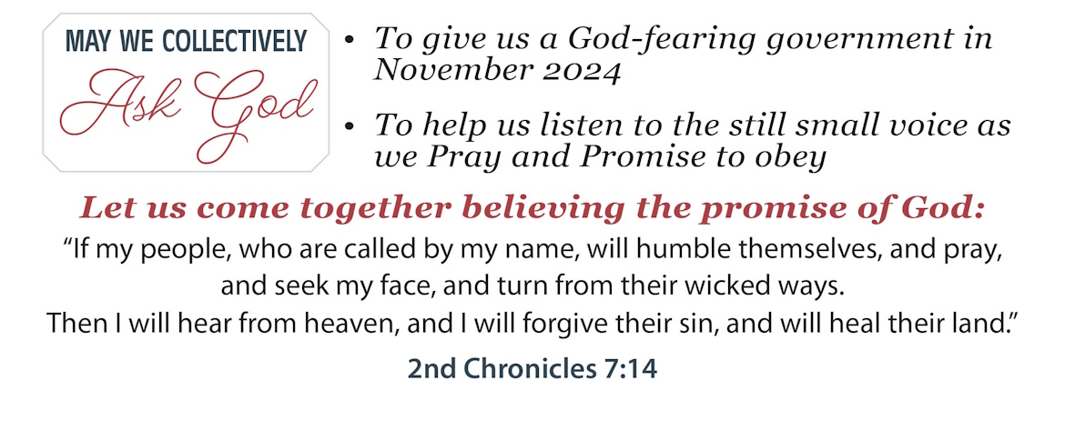 May we collectively ask God to give us a God-fearing government in November 2024. To help us listen to the still small voice as we Pray and Promise to obey. Let us come together believing the promise of God: "If my people, who are called by my name, will humble themselves, and pray, and seek my face, and turn from their wicked ways. Then I will hear from heaven, and I will forgive their sin, and will heal their land." 2nd Chronicles 7:14